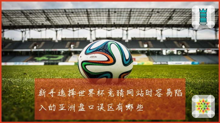 新手选择世界杯竞猜网站时容易陷入的亚洲盘口误区有哪些