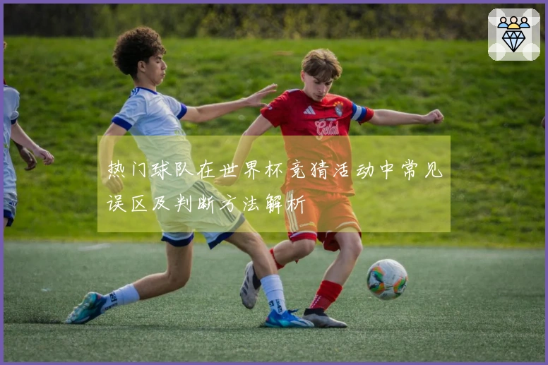 热门球队在世界杯竞猜活动中常见误区及判断方法解析