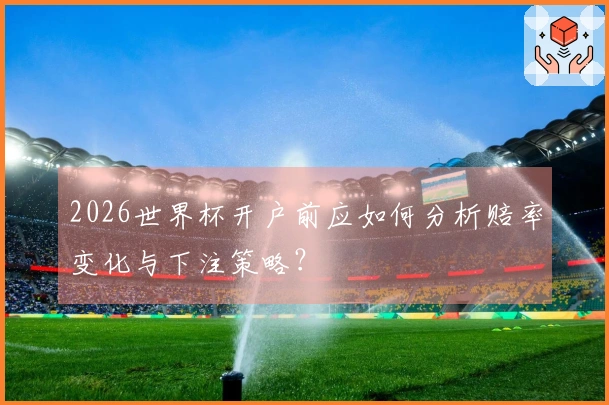 2026世界杯开户前应如何分析赔率变化与下注策略?
