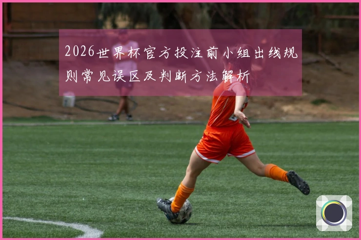 2026世界杯官方投注前小组出线规则常见误区及判断方法解析