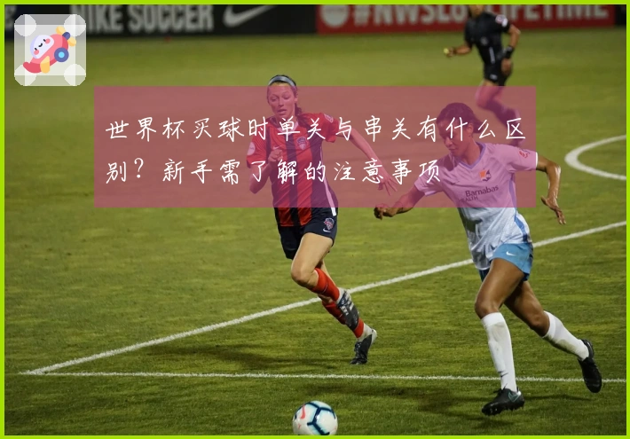 世界杯买球时单关与串关有什么区别？新手需了解的注意事项