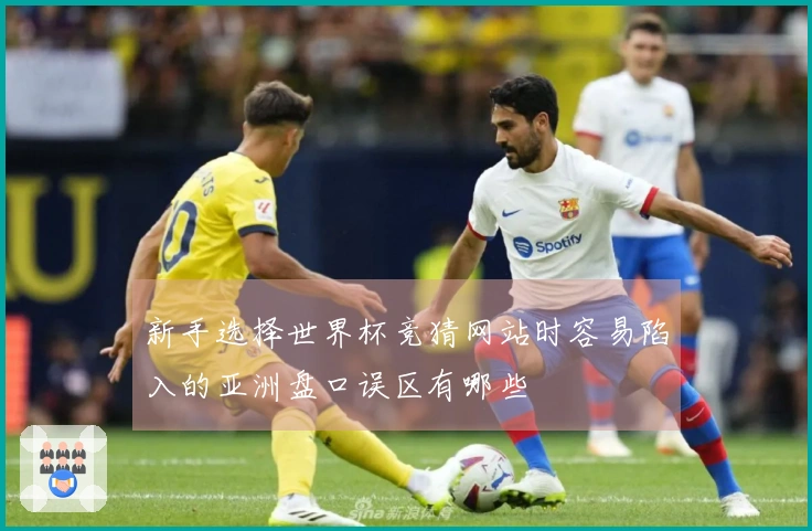 新手选择世界杯竞猜网站时容易陷入的亚洲盘口误区有哪些